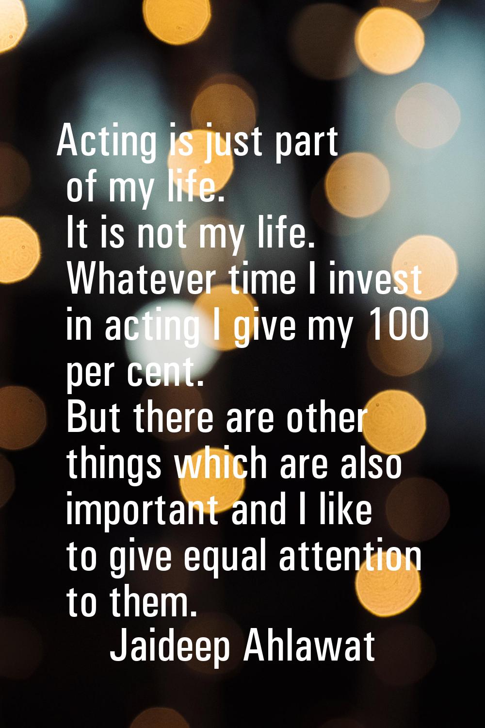 Acting is just part of my life. It is not my life. Whatever time I invest in acting I give my 100 p