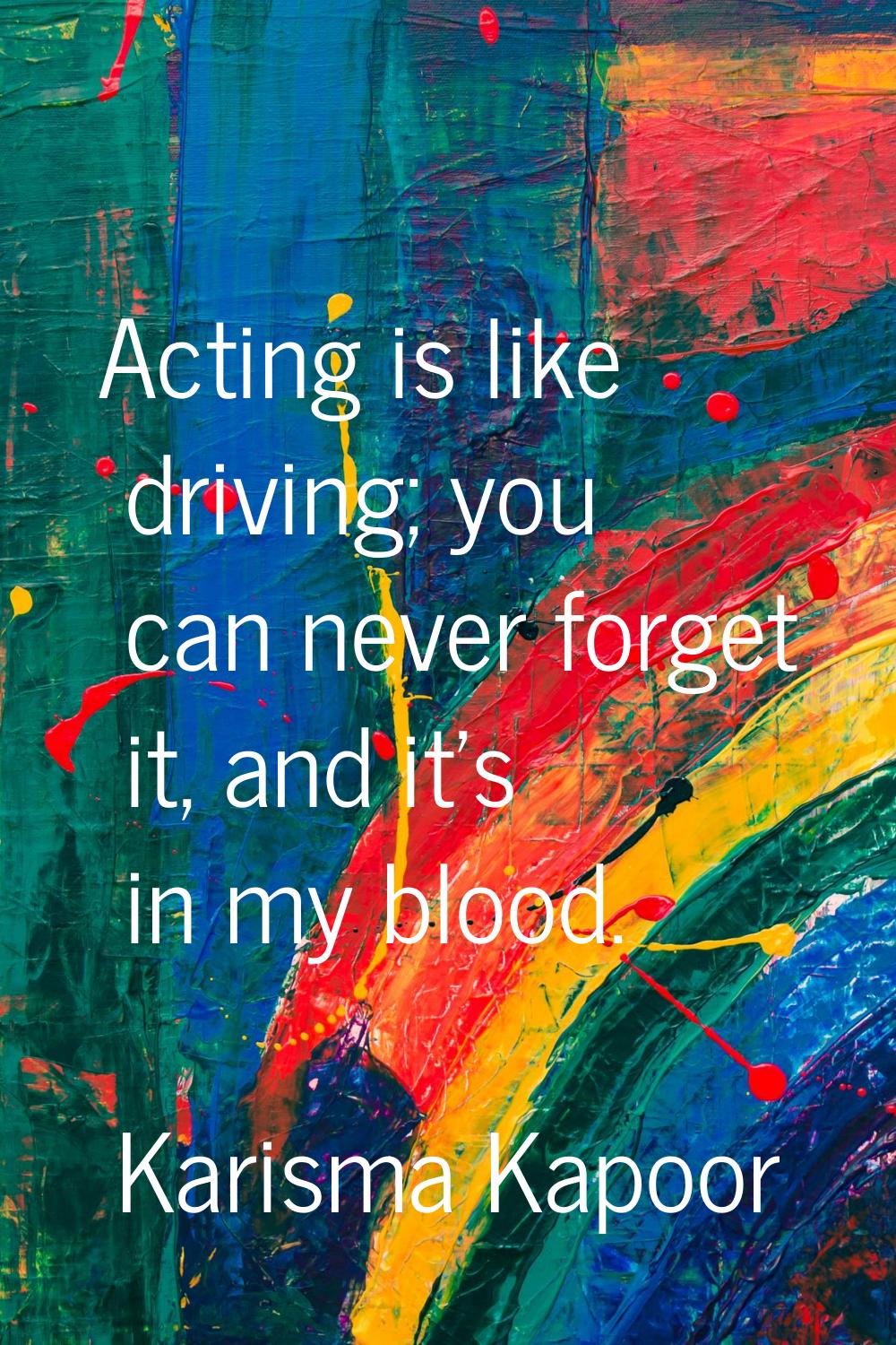 Acting is like driving; you can never forget it, and it's in my blood.