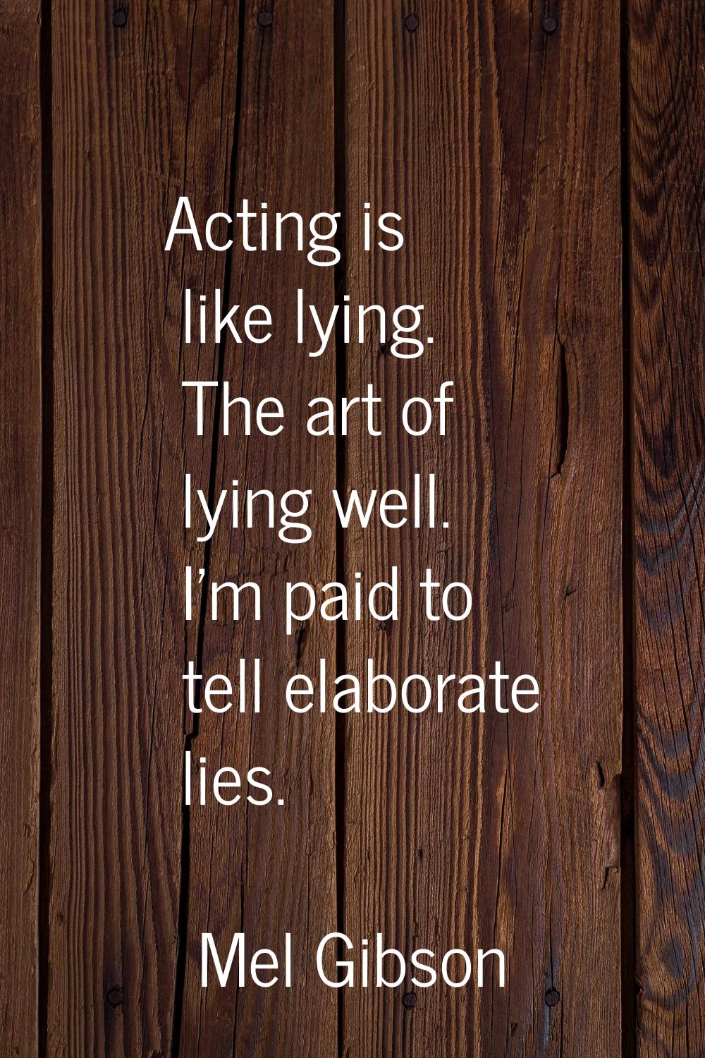 Acting is like lying. The art of lying well. I'm paid to tell elaborate lies.