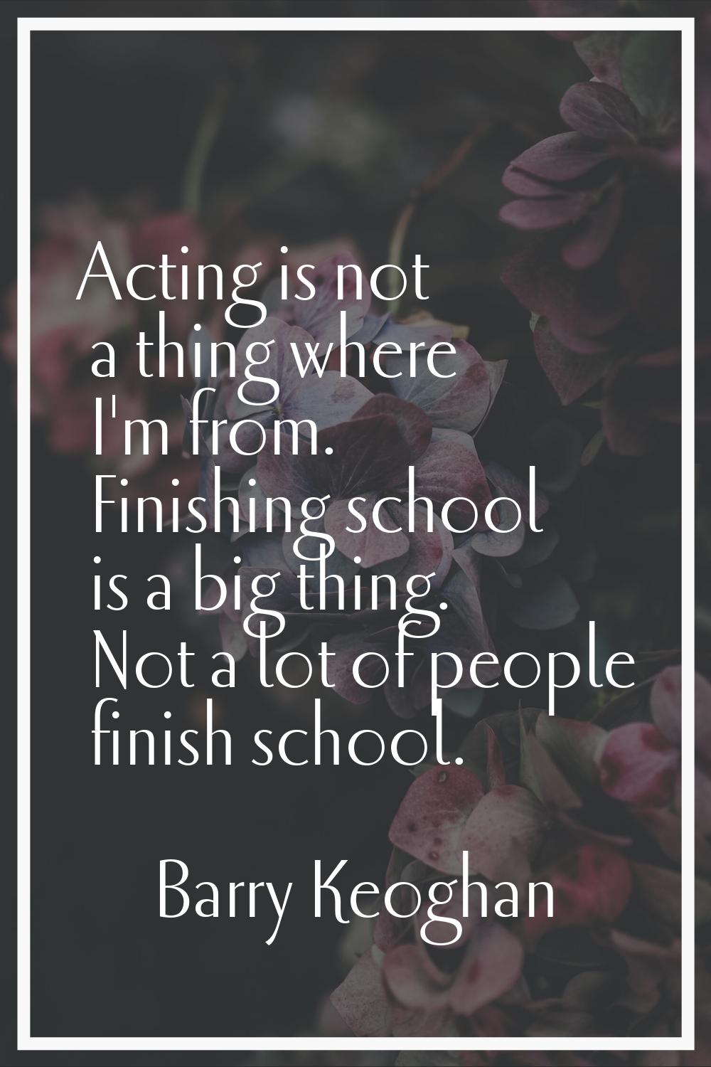 Acting is not a thing where I'm from. Finishing school is a big thing. Not a lot of people finish s
