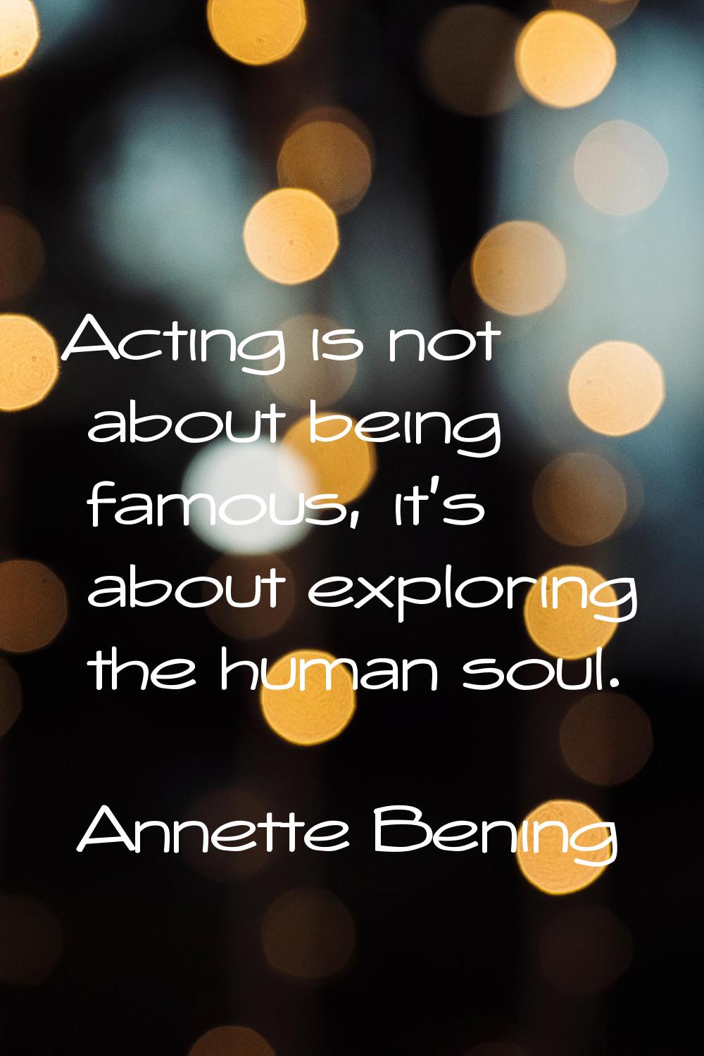 Acting is not about being famous, it's about exploring the human soul.
