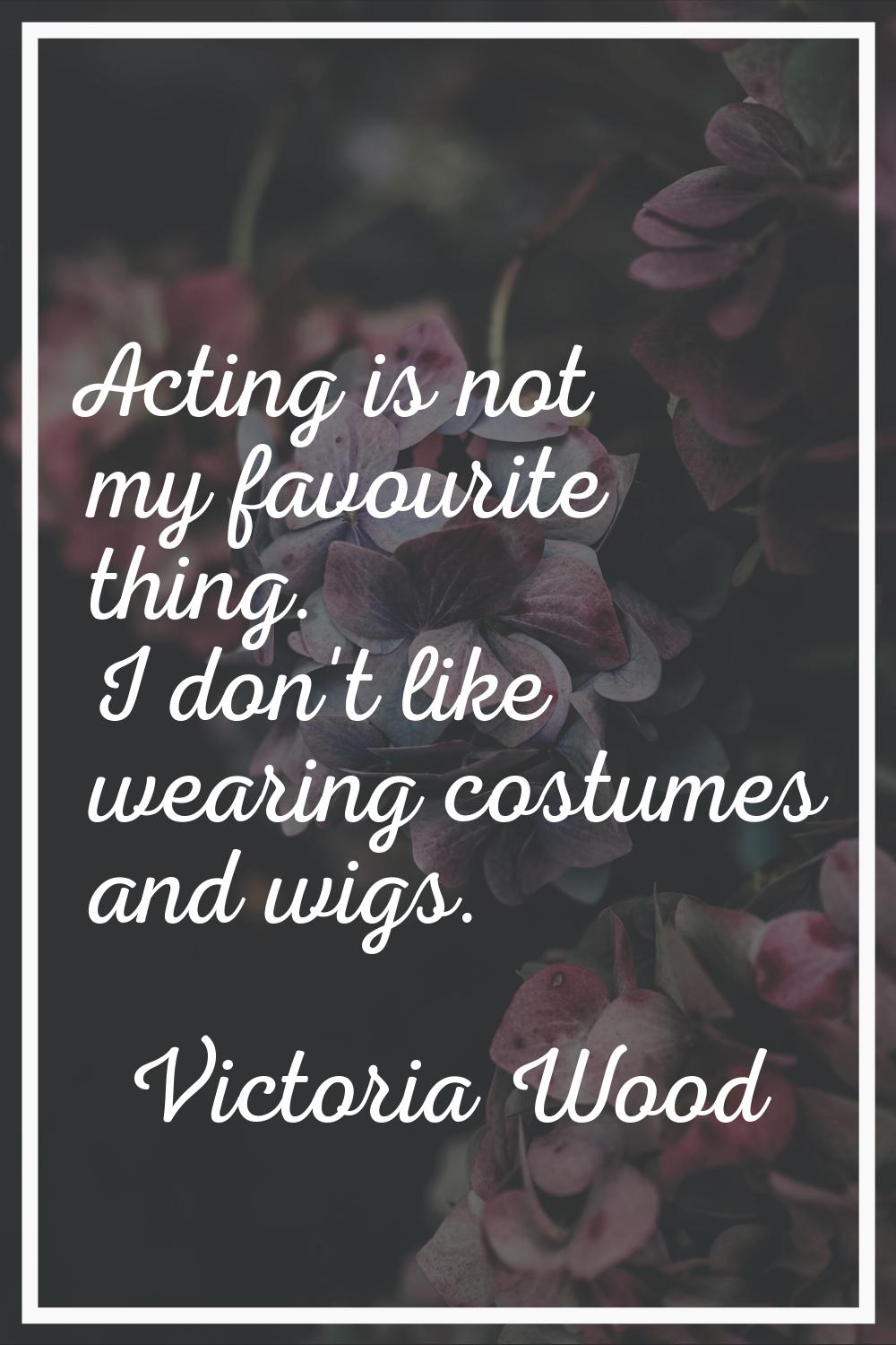 Acting is not my favourite thing. I don't like wearing costumes and wigs.
