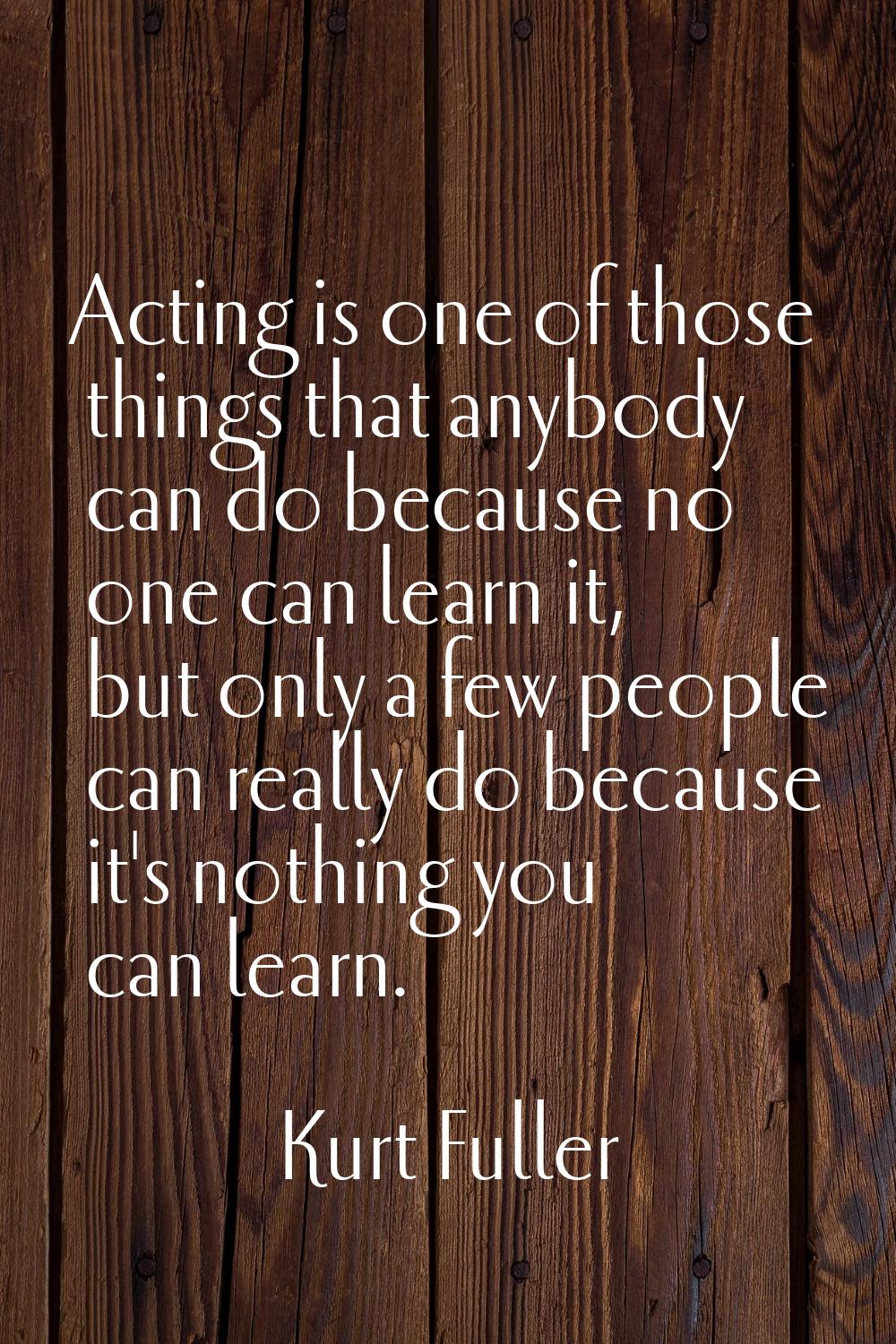 Acting is one of those things that anybody can do because no one can learn it, but only a few peopl
