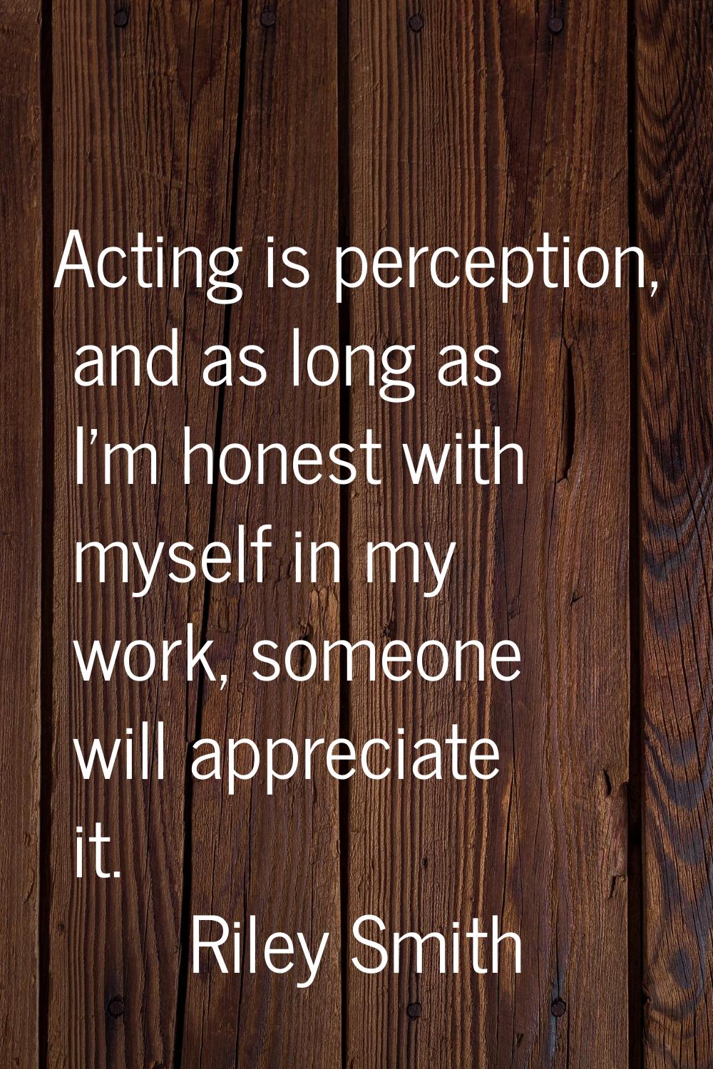 Acting is perception, and as long as I'm honest with myself in my work, someone will appreciate it.