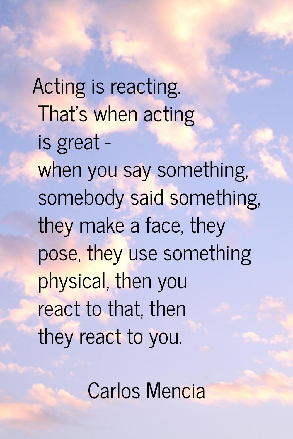 Acting is reacting. That's when acting is great - when you say something, somebody said something, 
