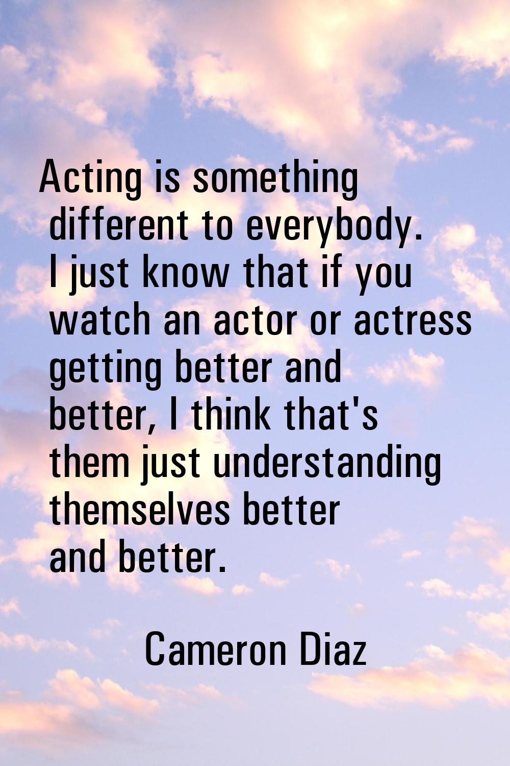 Acting is something different to everybody. I just know that if you watch an actor or actress getti