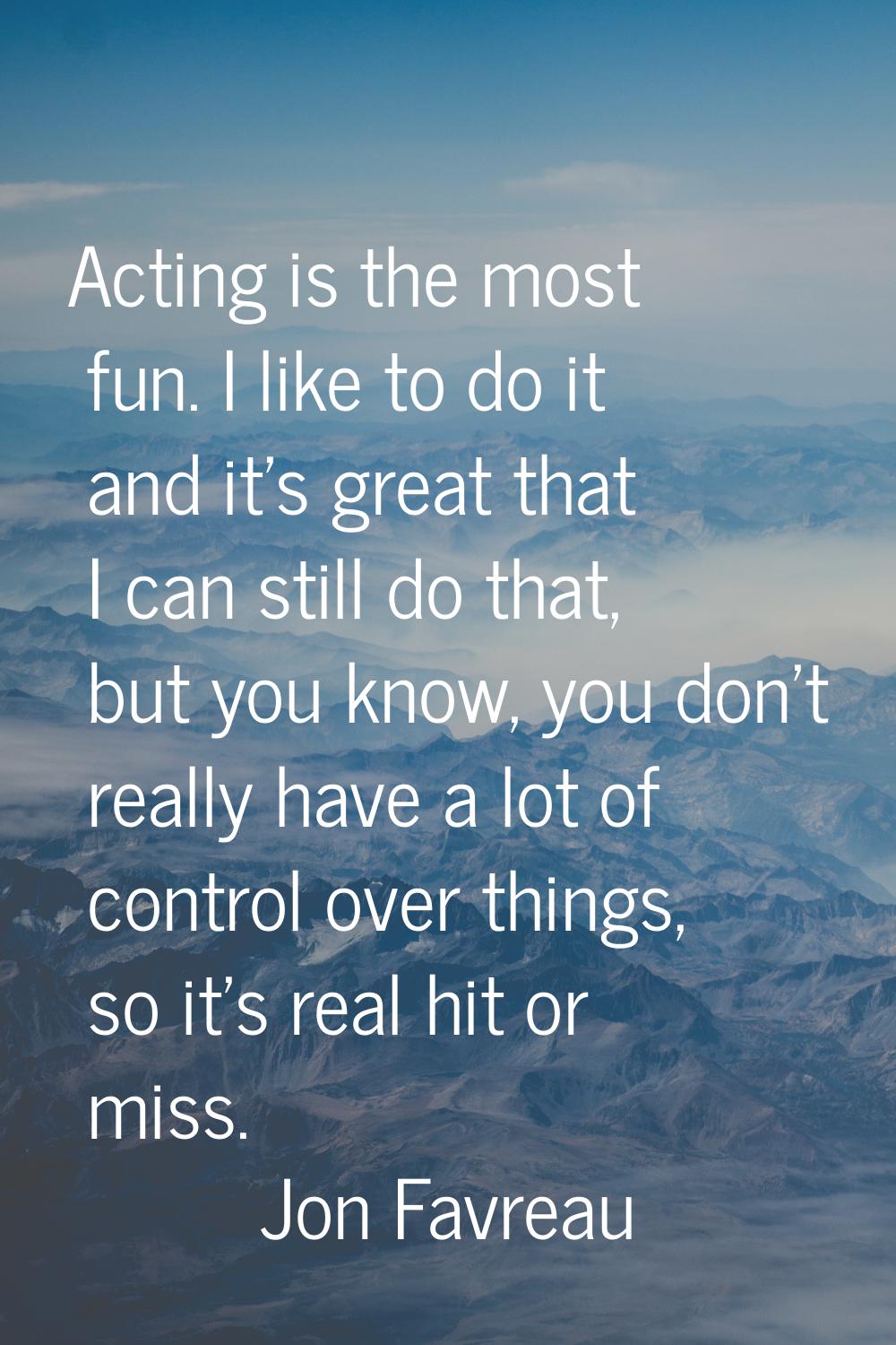Acting is the most fun. I like to do it and it's great that I can still do that, but you know, you 