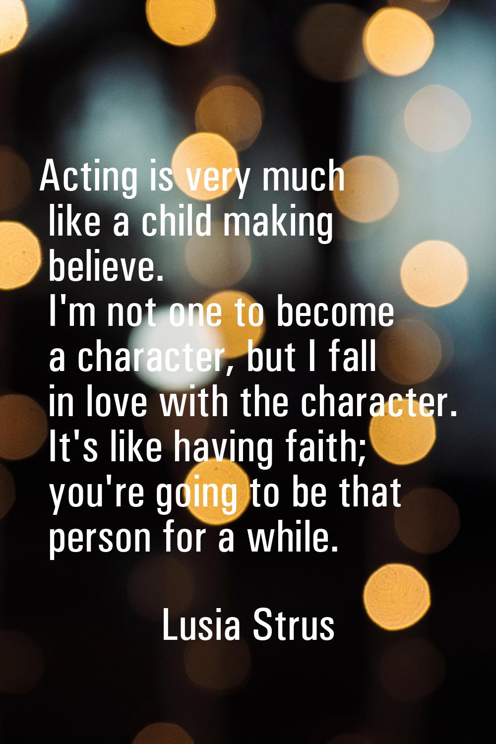 Acting is very much like a child making believe. I'm not one to become a character, but I fall in l