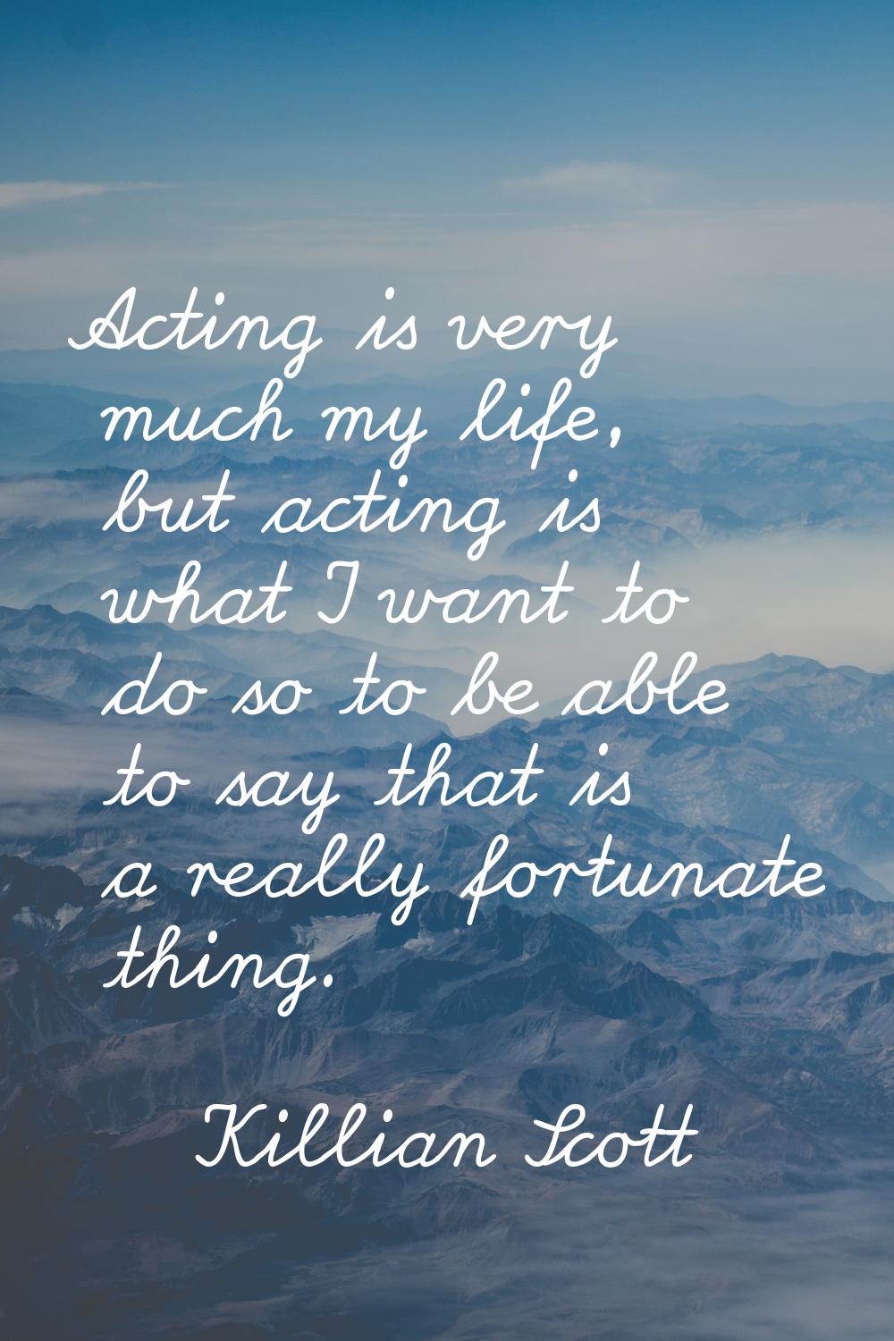 Acting is very much my life, but acting is what I want to do so to be able to say that is a really 