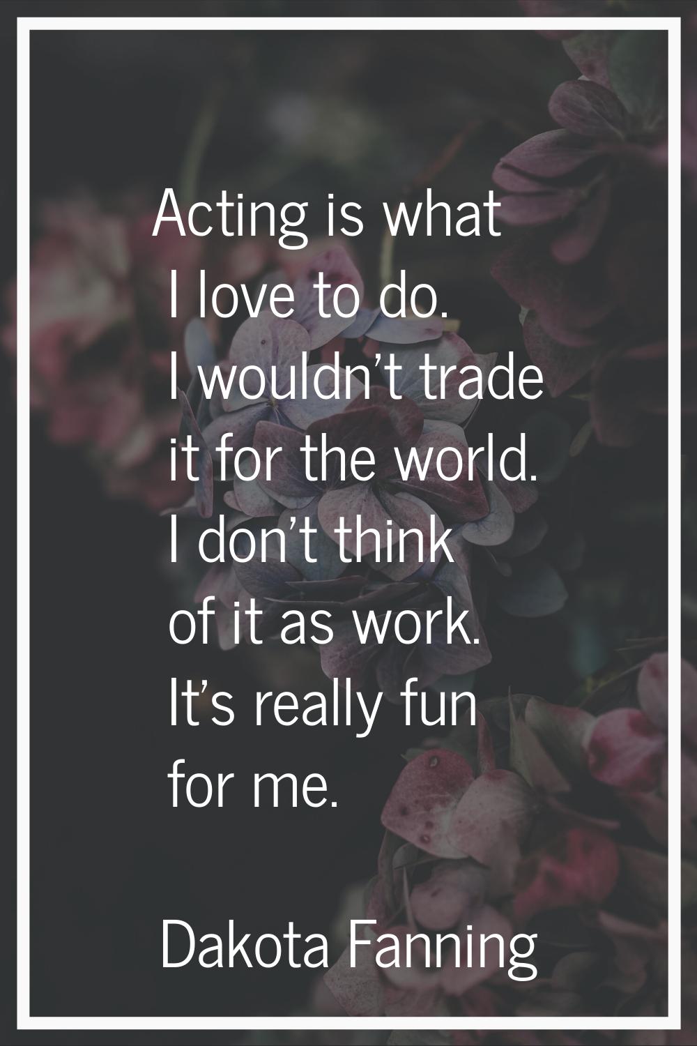 Acting is what I love to do. I wouldn't trade it for the world. I don't think of it as work. It's r