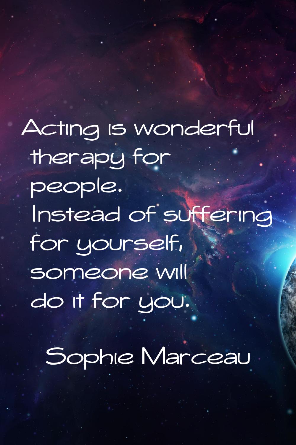 Acting is wonderful therapy for people. Instead of suffering for yourself, someone will do it for y