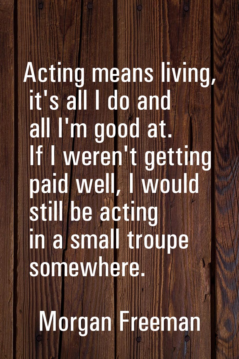 Acting means living, it's all I do and all I'm good at. If I weren't getting paid well, I would sti