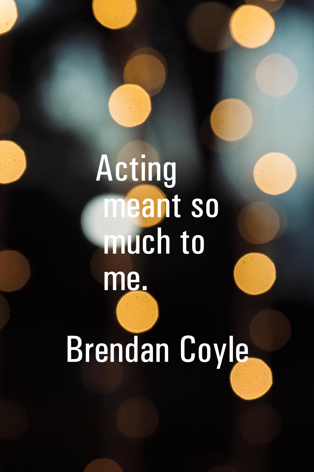 Acting meant so much to me.