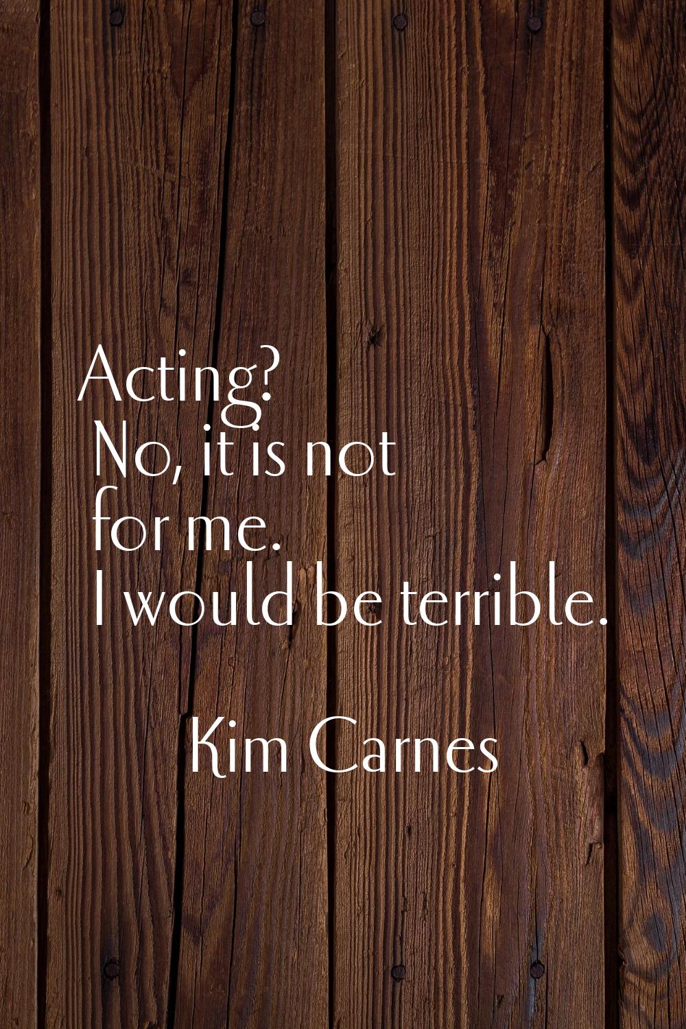 Acting? No, it is not for me. I would be terrible.