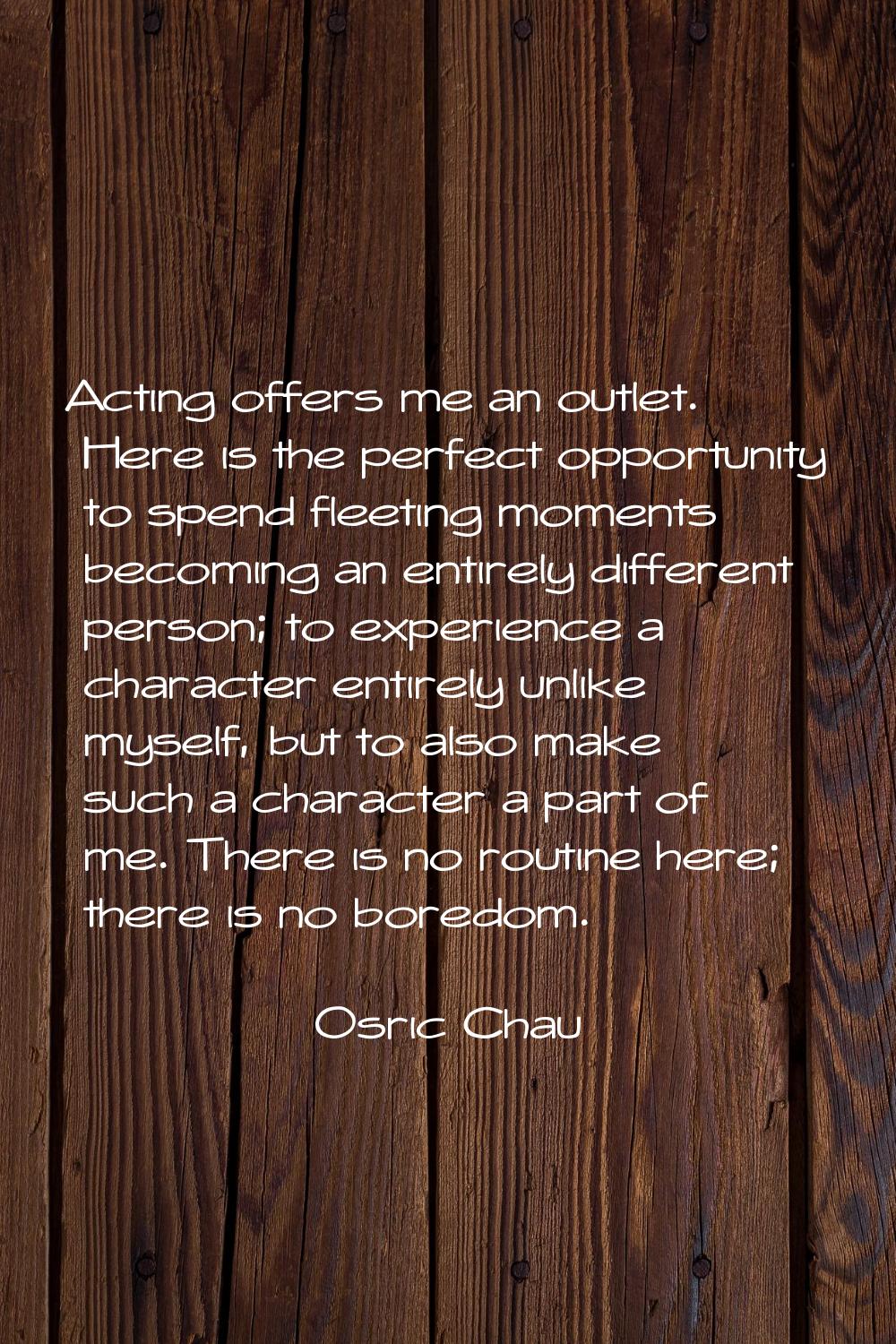 Acting offers me an outlet. Here is the perfect opportunity to spend fleeting moments becoming an e