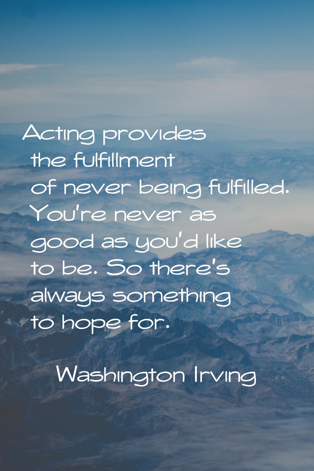 Acting provides the fulfillment of never being fulfilled. You're never as good as you'd like to be.