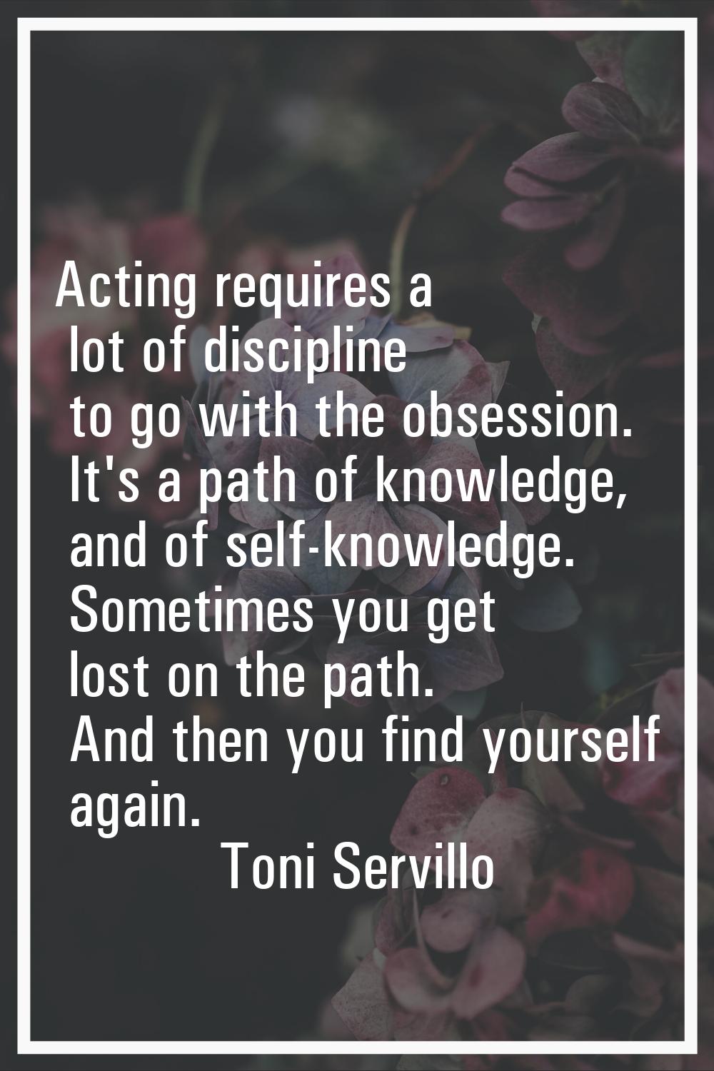 Acting requires a lot of discipline to go with the obsession. It's a path of knowledge, and of self