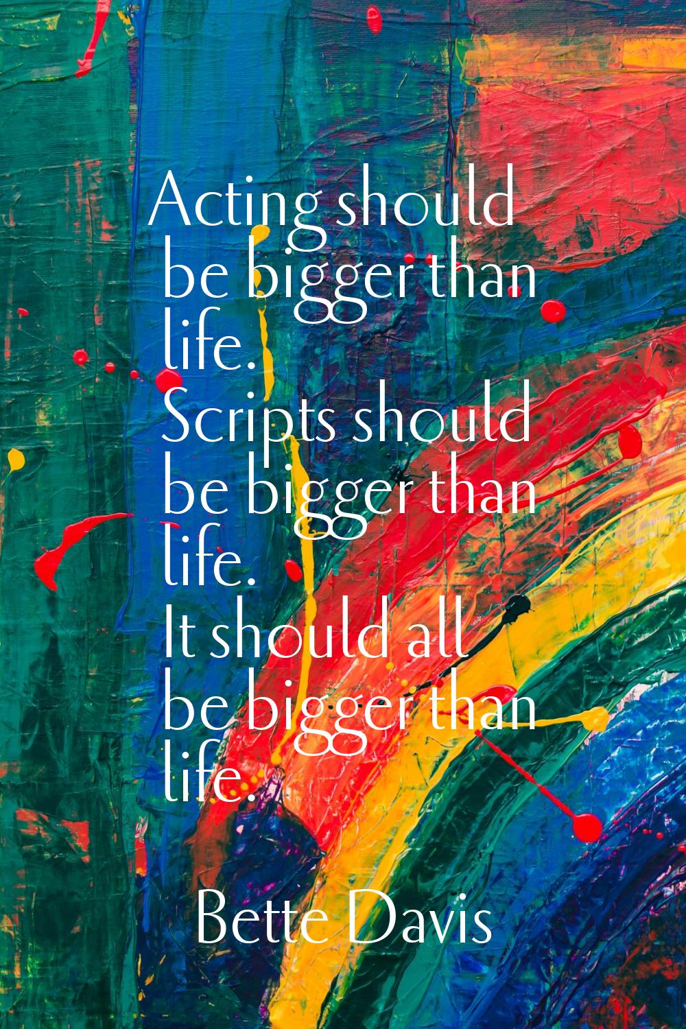 Acting should be bigger than life. Scripts should be bigger than life. It should all be bigger than