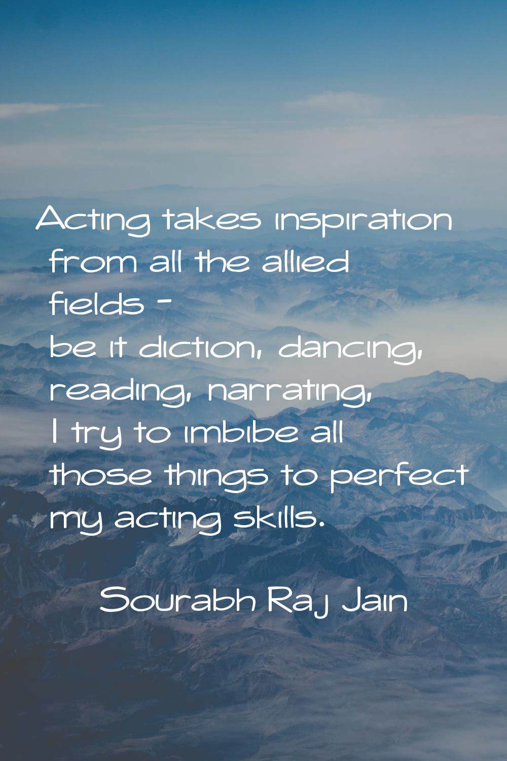 Acting takes inspiration from all the allied fields - be it diction, dancing, reading, narrating, I