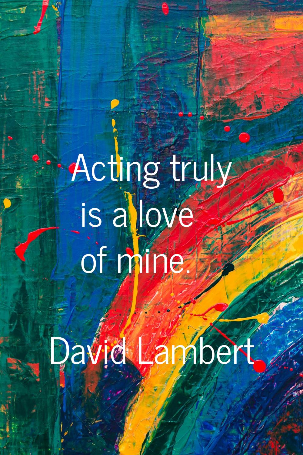 Acting truly is a love of mine.