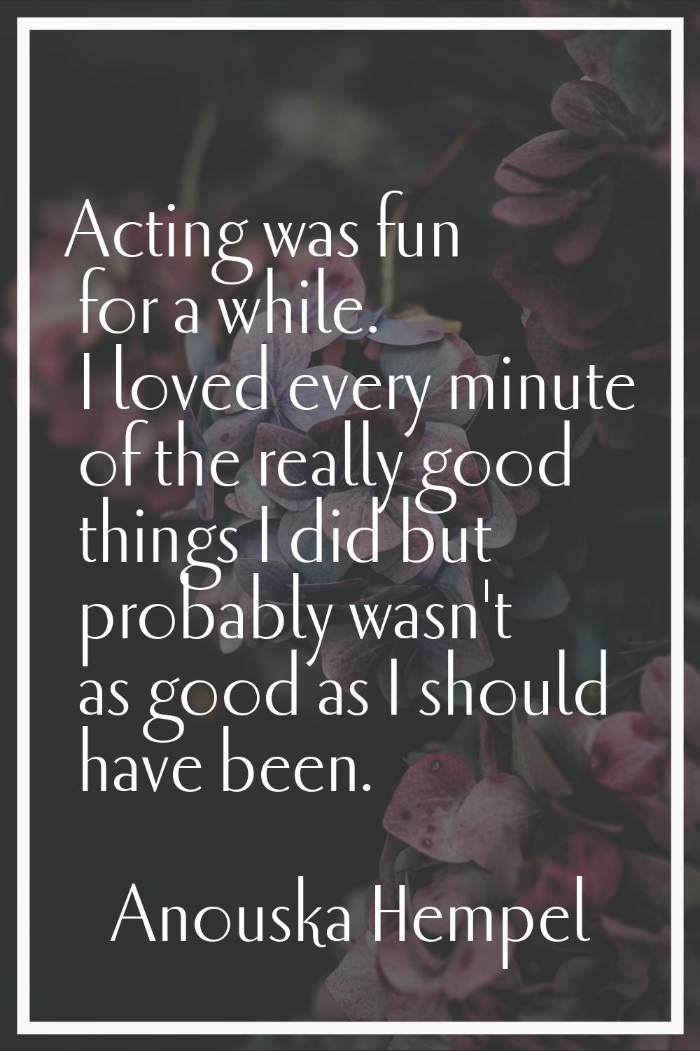 Acting was fun for a while. I loved every minute of the really good things I did but probably wasn'