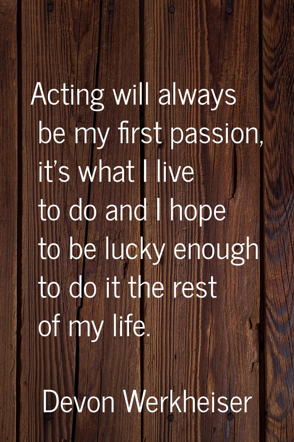 Acting will always be my first passion, it's what I live to do and I hope to be lucky enough to do 