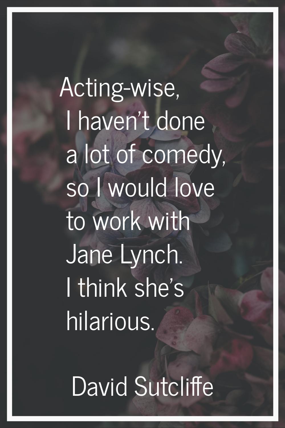Acting-wise, I haven't done a lot of comedy, so I would love to work with Jane Lynch. I think she's