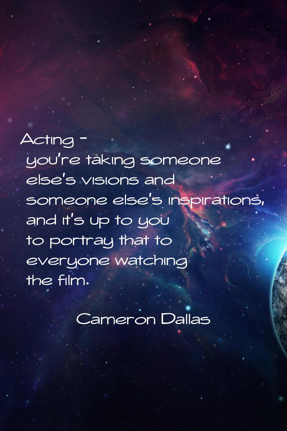 Acting - you're taking someone else's visions and someone else's inspirations, and it's up to you t