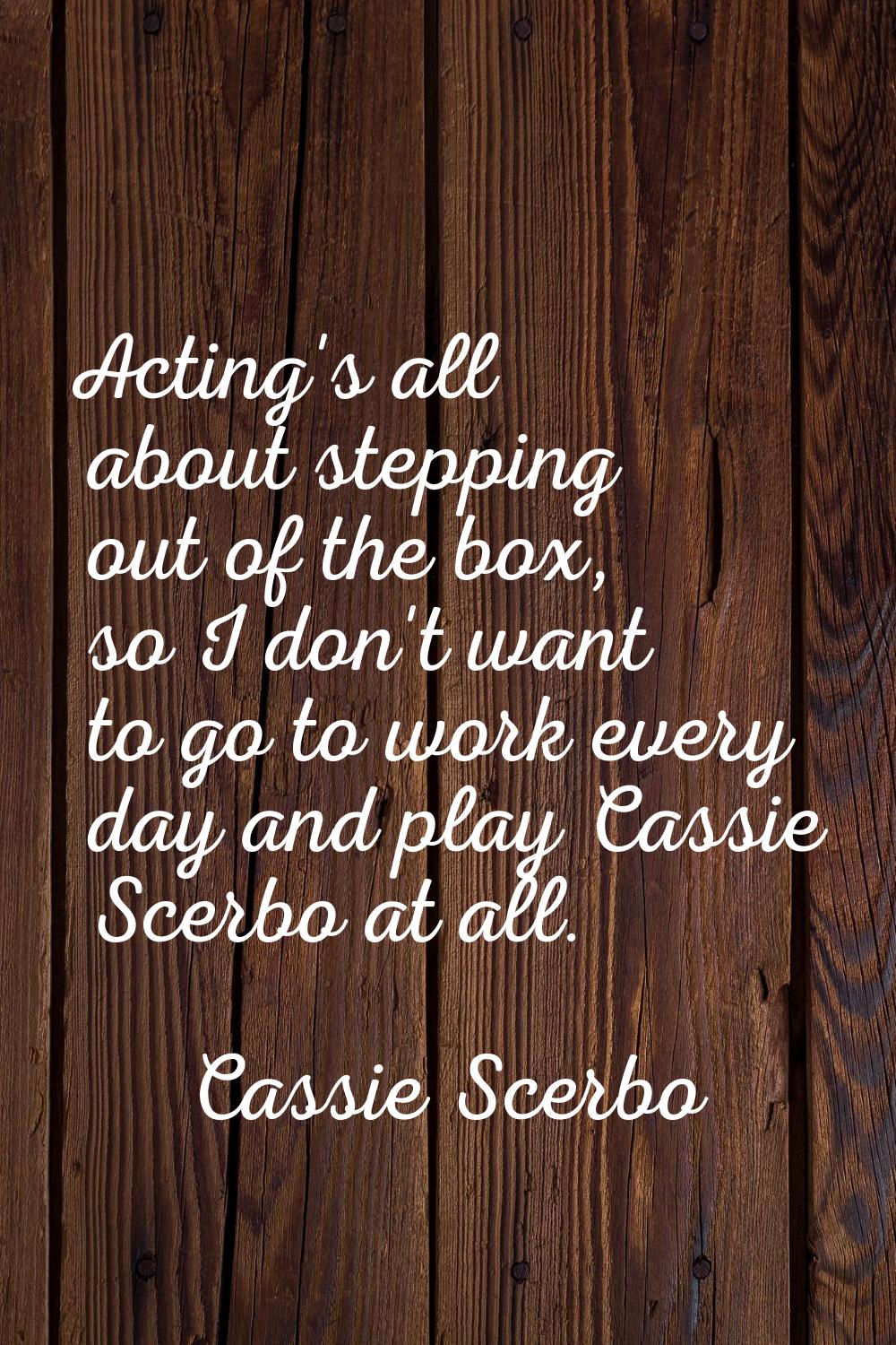 Acting's all about stepping out of the box, so I don't want to go to work every day and play Cassie