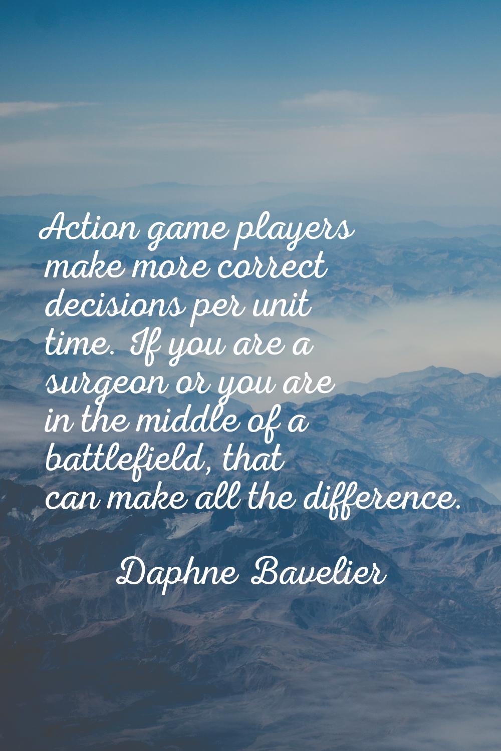 Action game players make more correct decisions per unit time. If you are a surgeon or you are in t