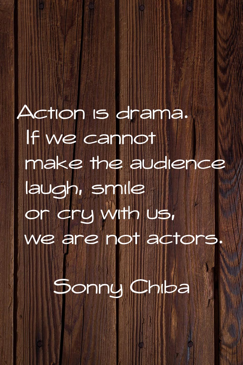 Action is drama. If we cannot make the audience laugh, smile or cry with us, we are not actors.