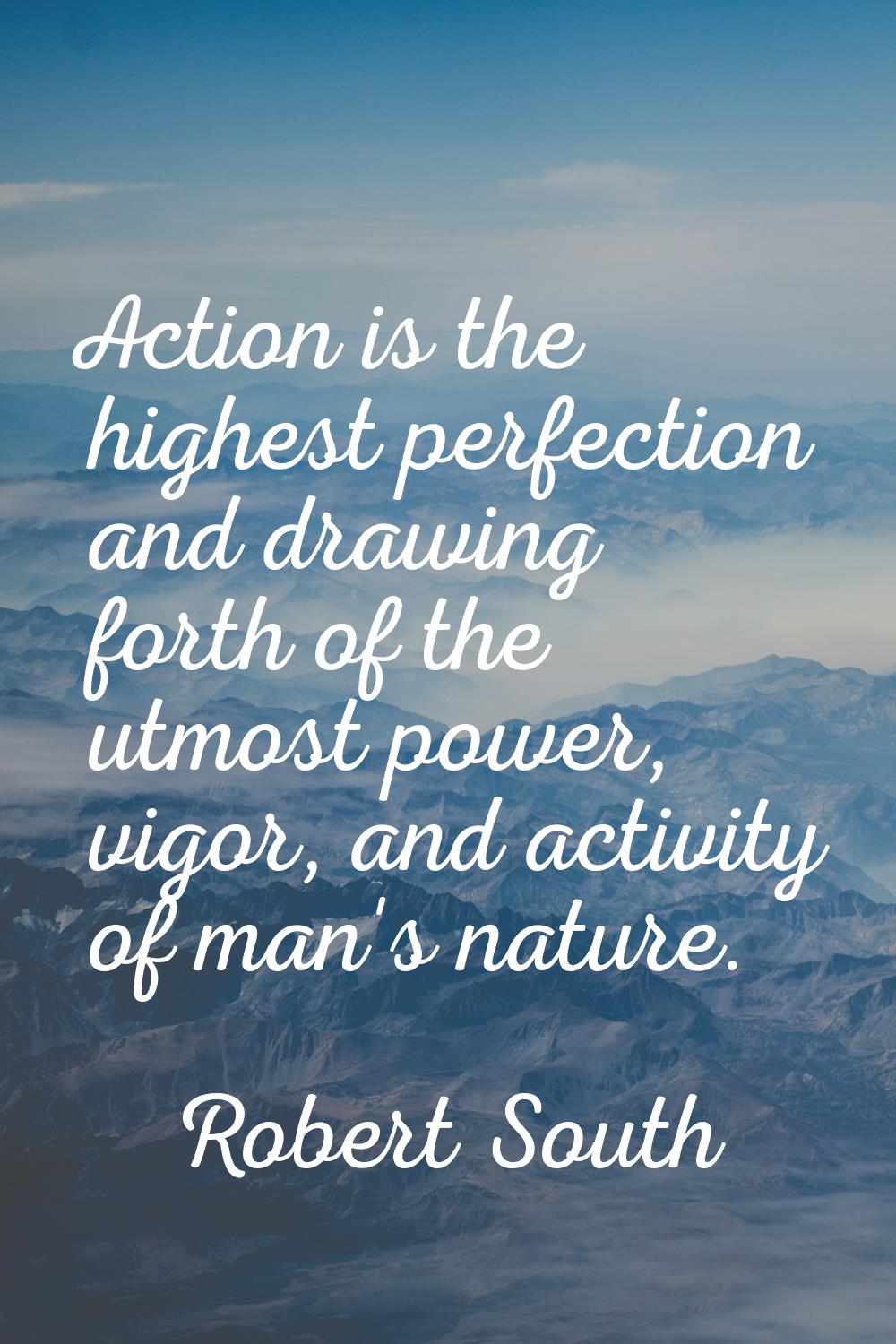 Action is the highest perfection and drawing forth of the utmost power, vigor, and activity of man'
