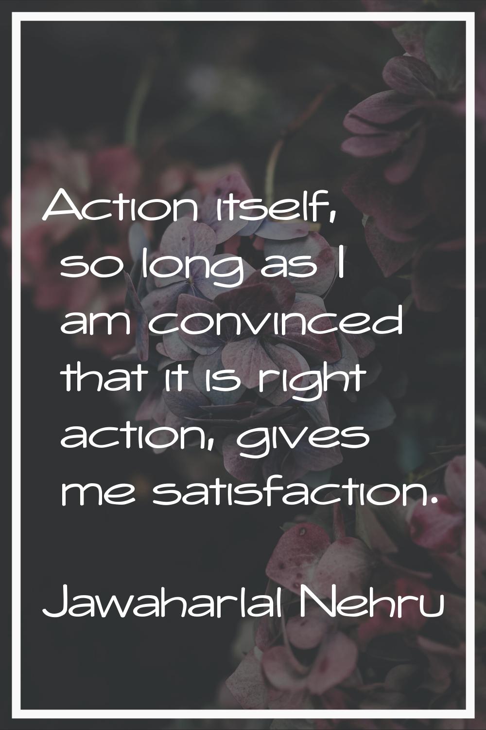 Action itself, so long as I am convinced that it is right action, gives me satisfaction.