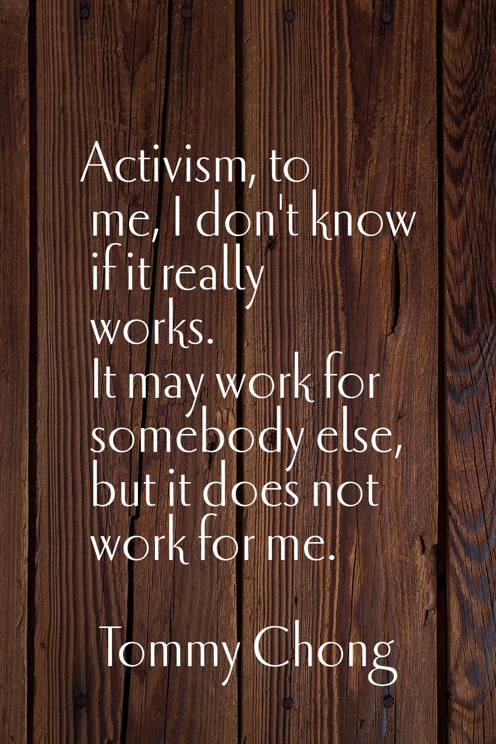 Activism, to me, I don't know if it really works. It may work for somebody else, but it does not wo