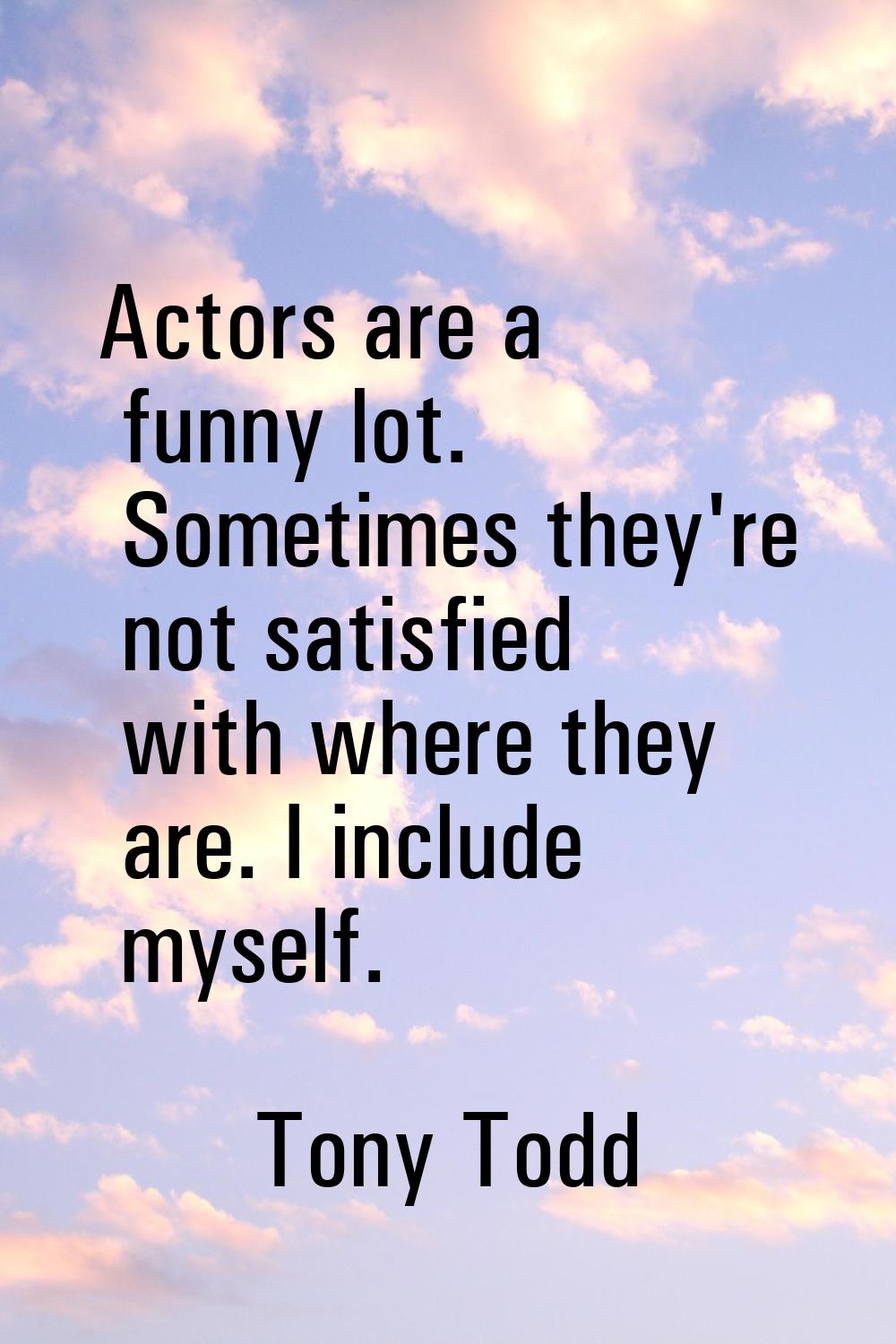 Actors are a funny lot. Sometimes they're not satisfied with where they are. I include myself.