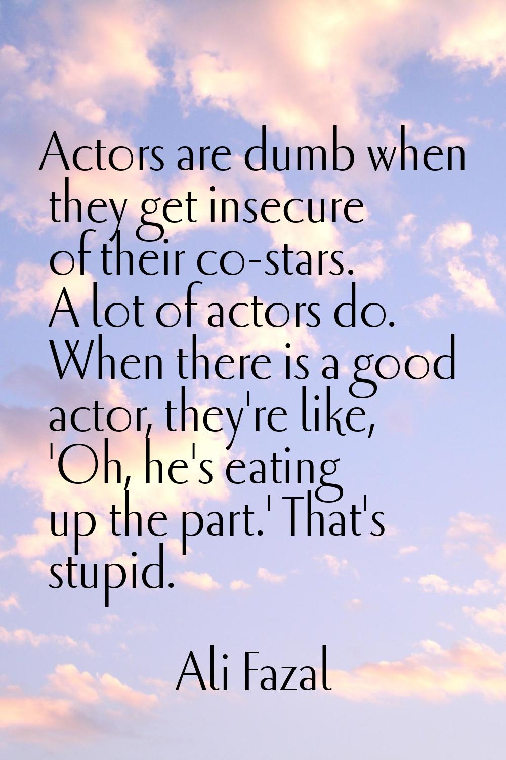 Actors are dumb when they get insecure of their co-stars. A lot of actors do. When there is a good 