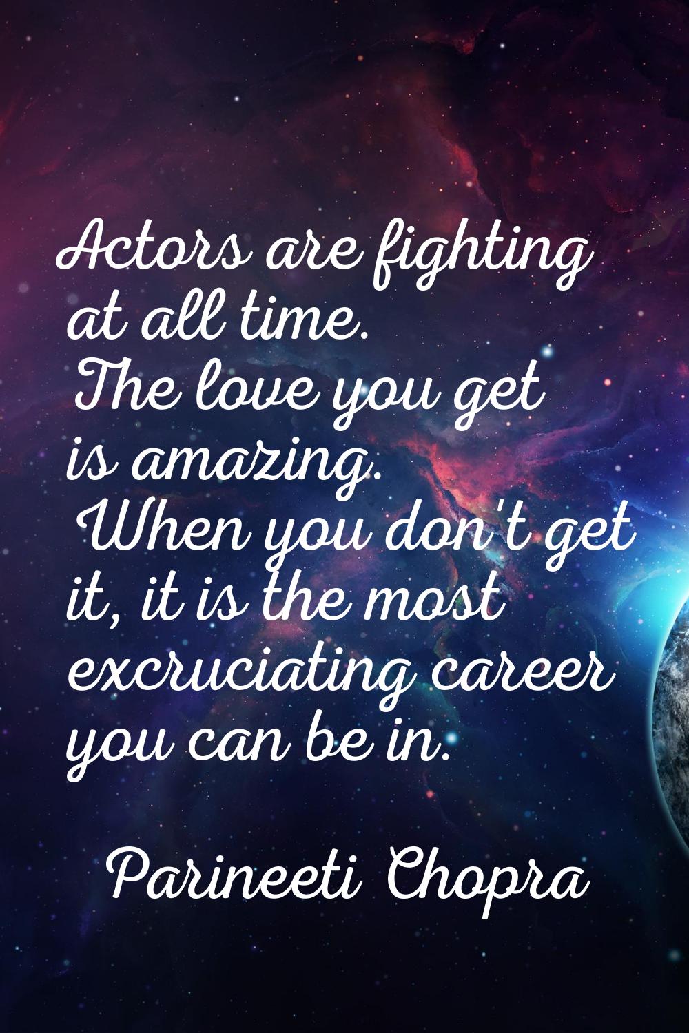 Actors are fighting at all time. The love you get is amazing. When you don't get it, it is the most