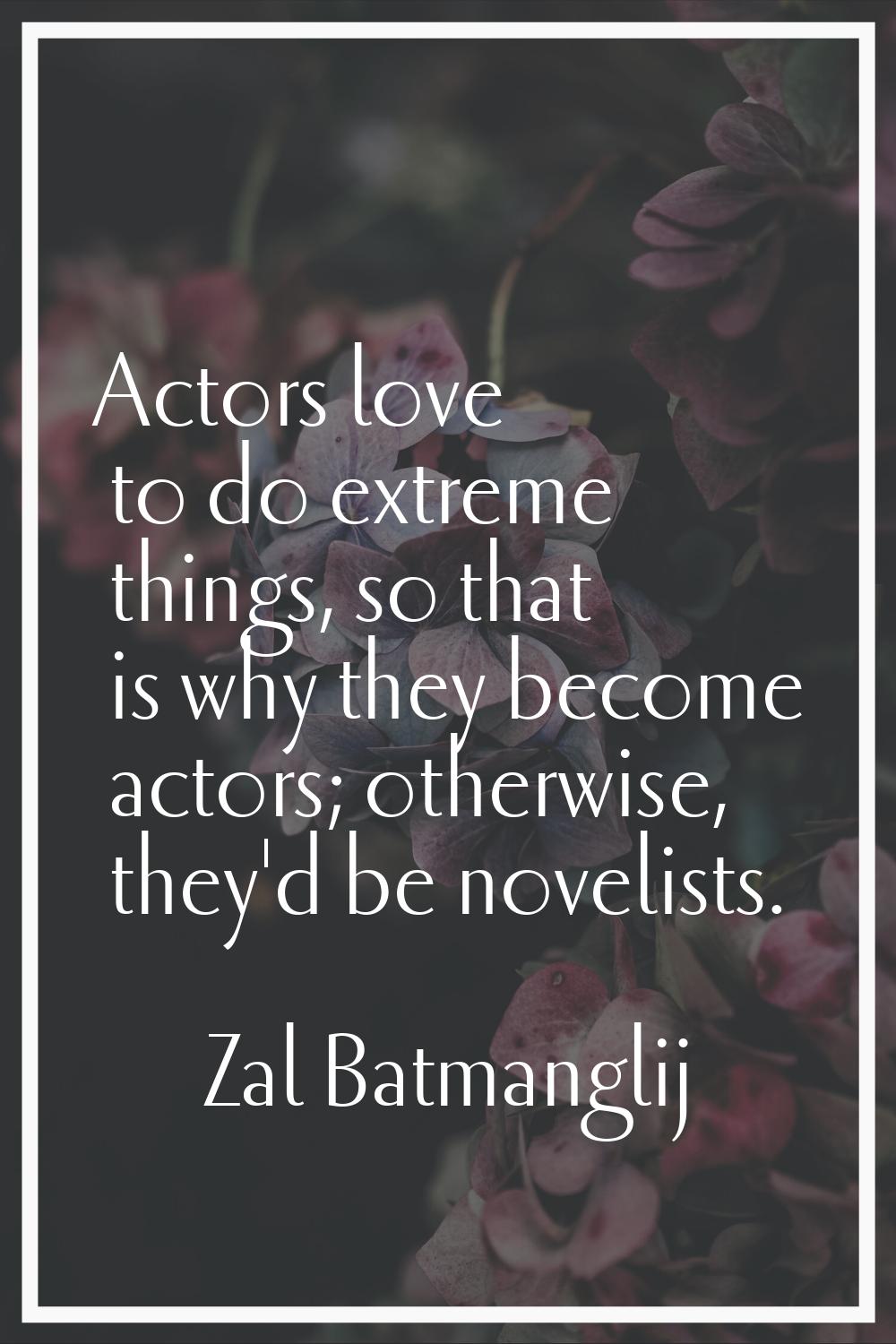 Actors love to do extreme things, so that is why they become actors; otherwise, they'd be novelists