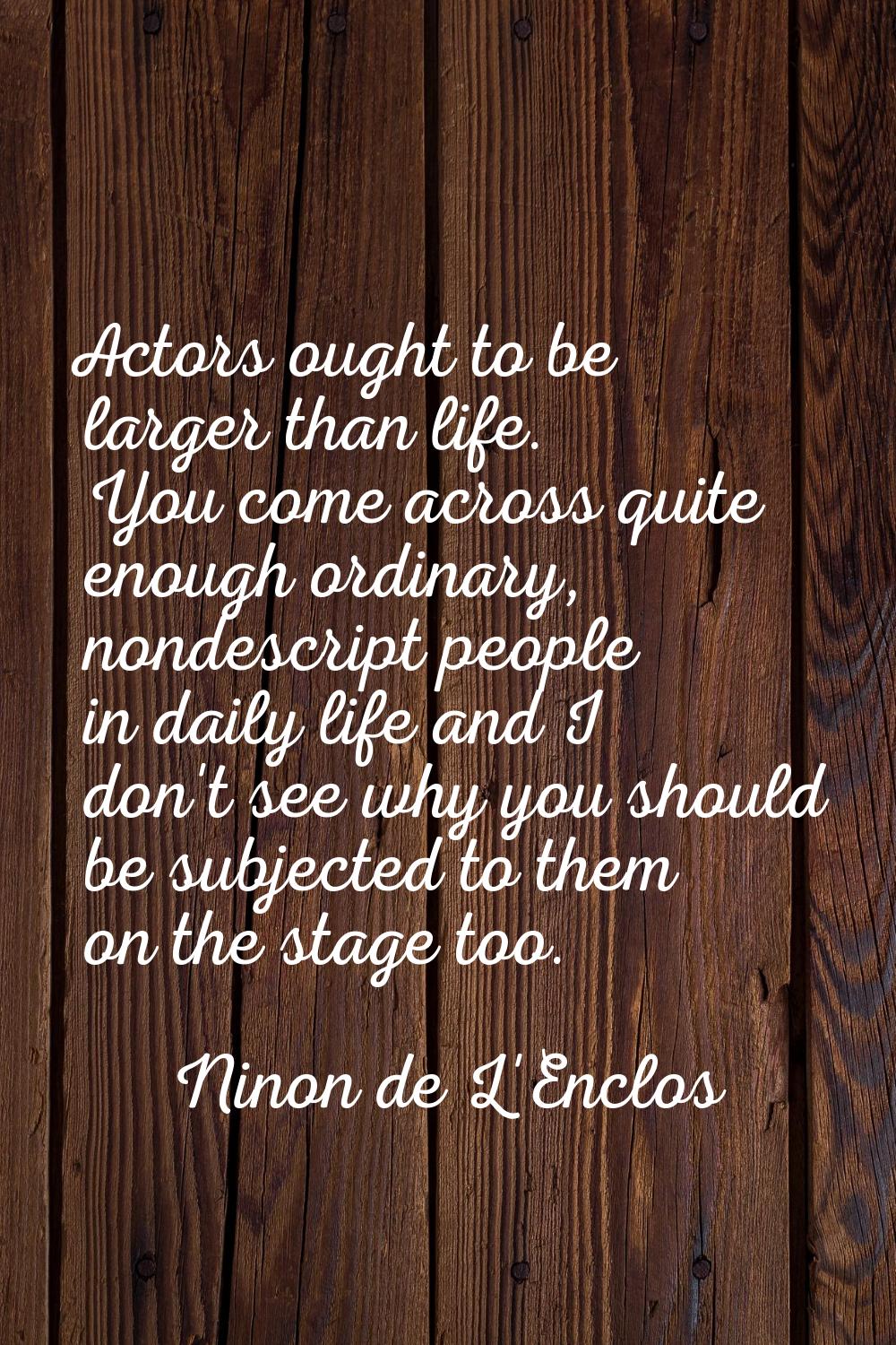 Actors ought to be larger than life. You come across quite enough ordinary, nondescript people in d