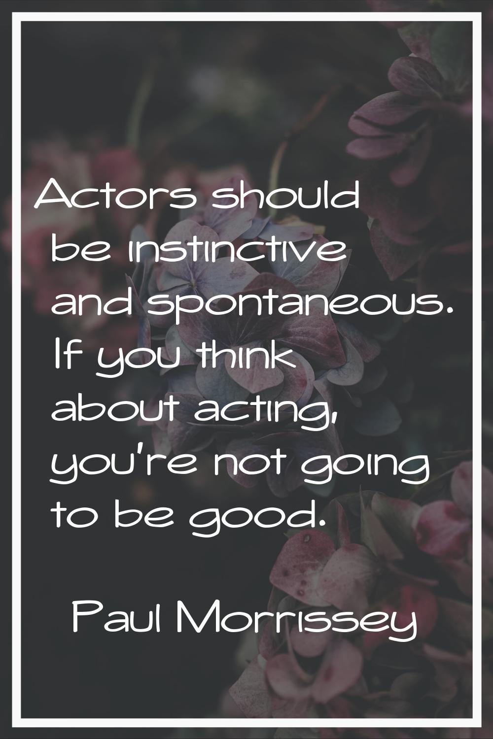 Actors should be instinctive and spontaneous. If you think about acting, you're not going to be goo