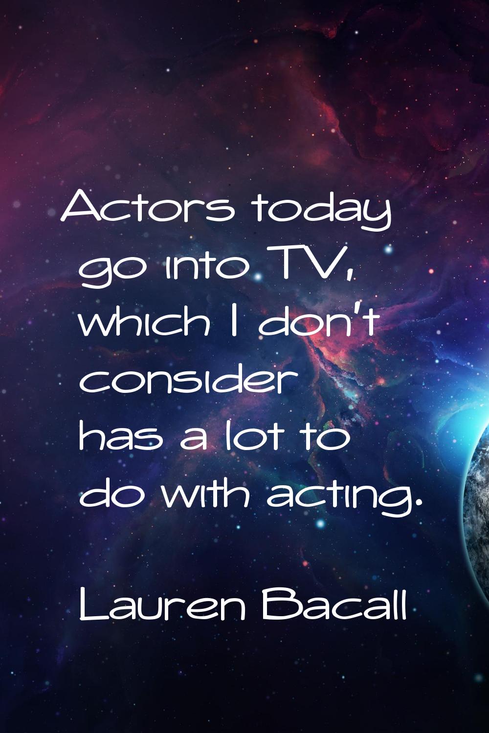 Actors today go into TV, which I don't consider has a lot to do with acting.
