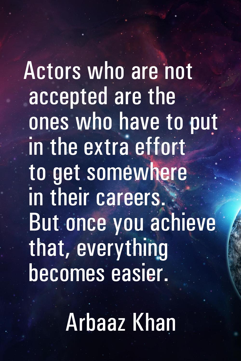 Actors who are not accepted are the ones who have to put in the extra effort to get somewhere in th