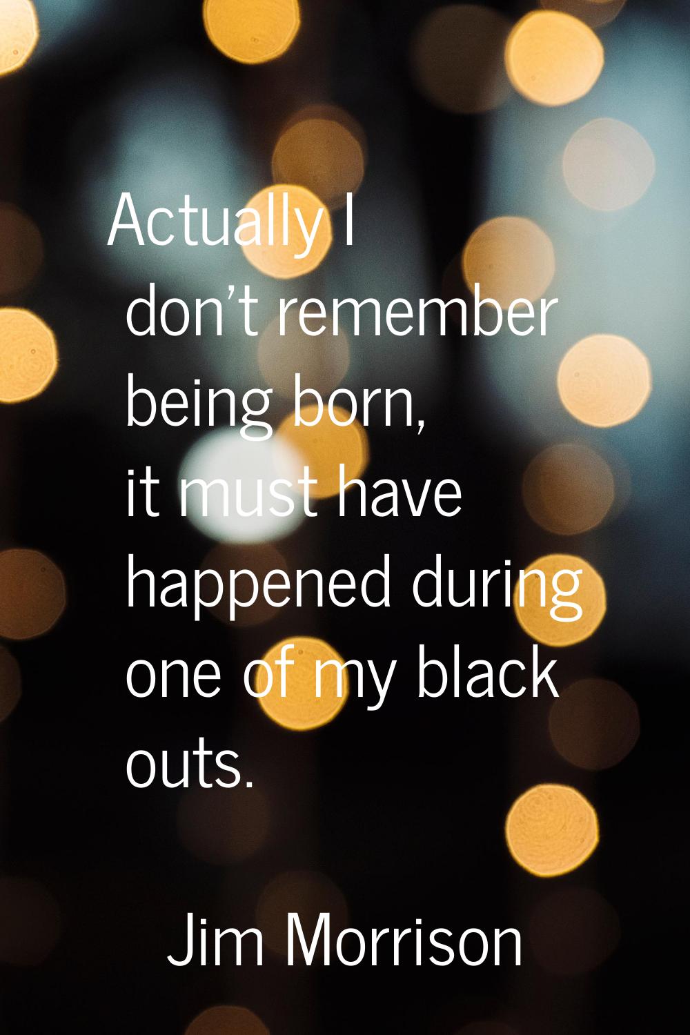 Actually I don't remember being born, it must have happened during one of my black outs.