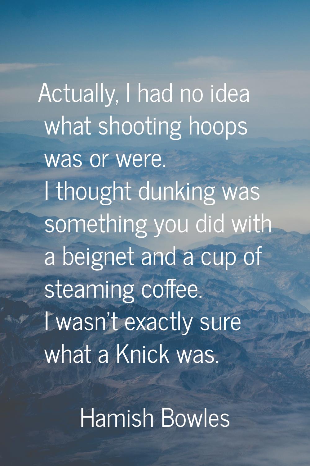 Actually, I had no idea what shooting hoops was or were. I thought dunking was something you did wi