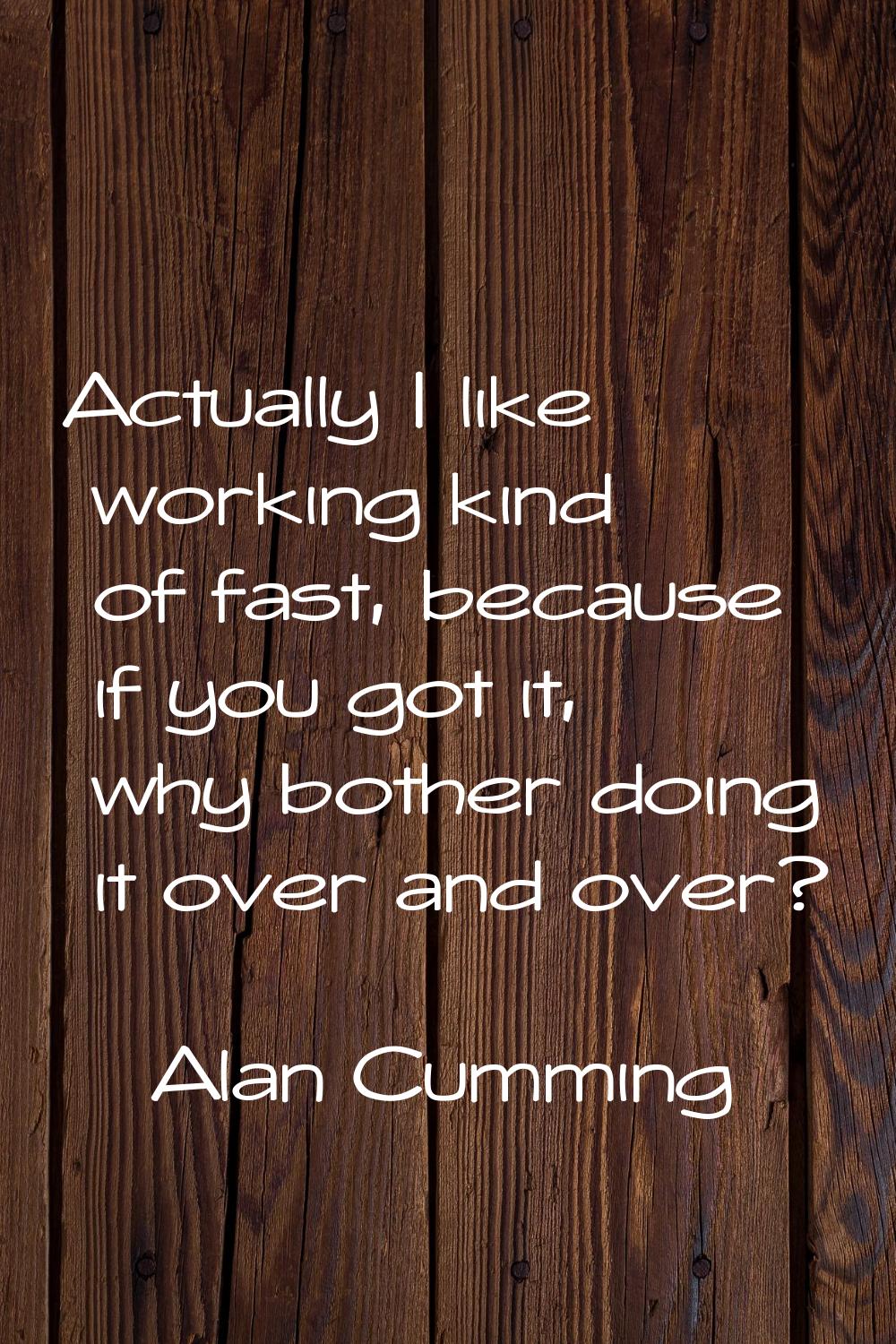 Actually I like working kind of fast, because if you got it, why bother doing it over and over?