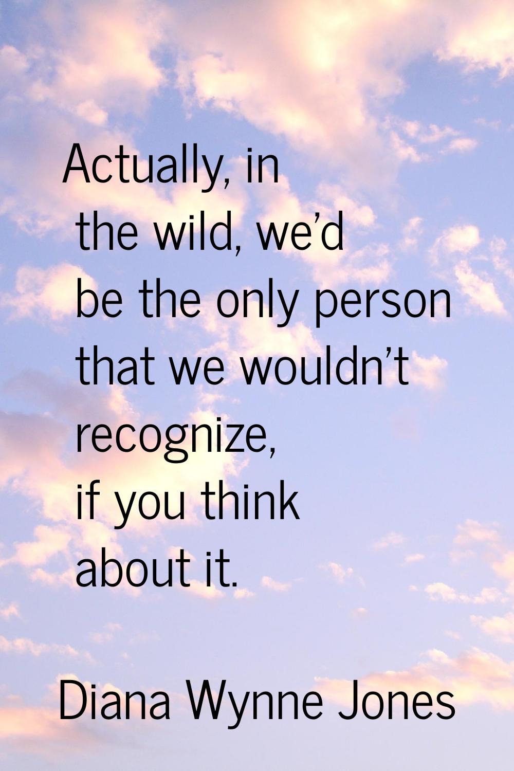 Actually, in the wild, we'd be the only person that we wouldn't recognize, if you think about it.
