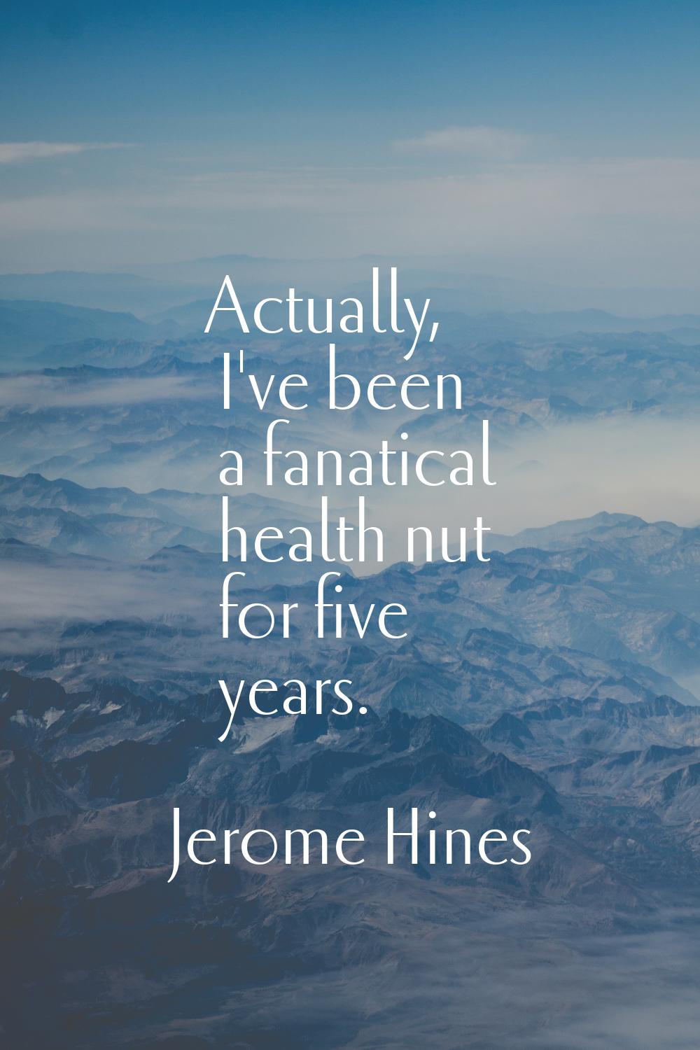 Actually, I've been a fanatical health nut for five years.