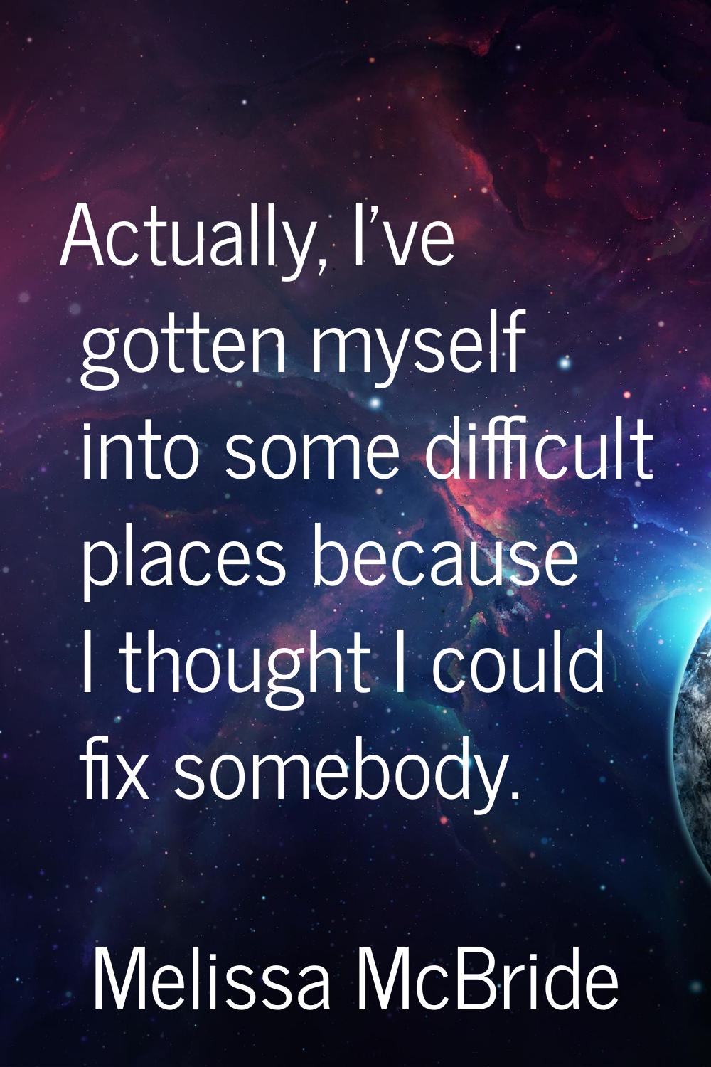 Actually, I've gotten myself into some difficult places because I thought I could fix somebody.