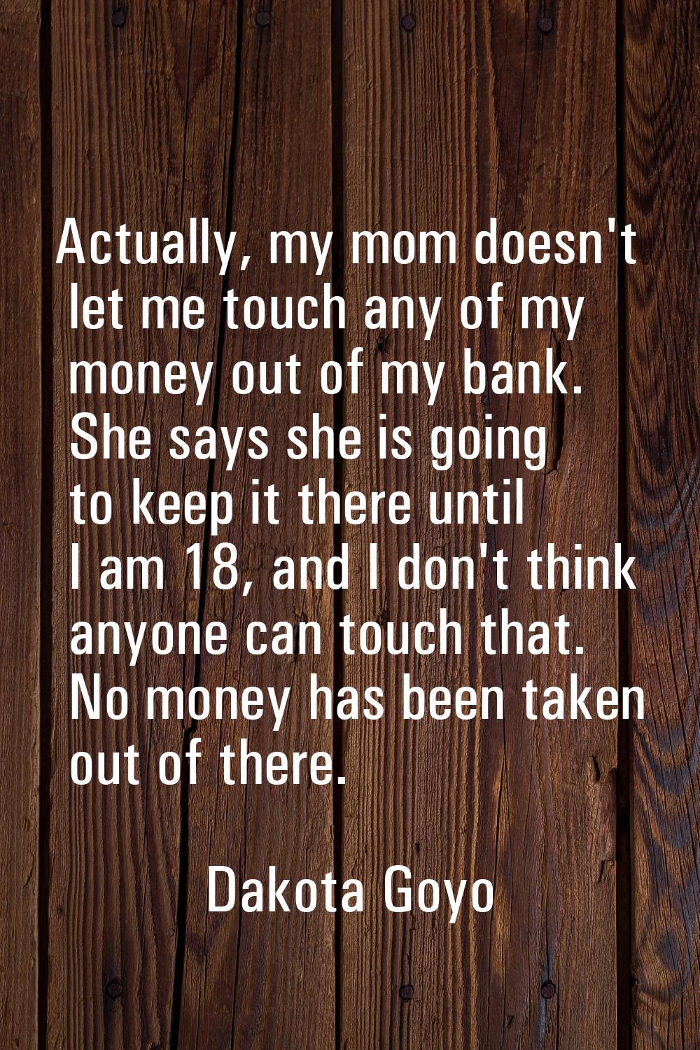 Actually, my mom doesn't let me touch any of my money out of my bank. She says she is going to keep