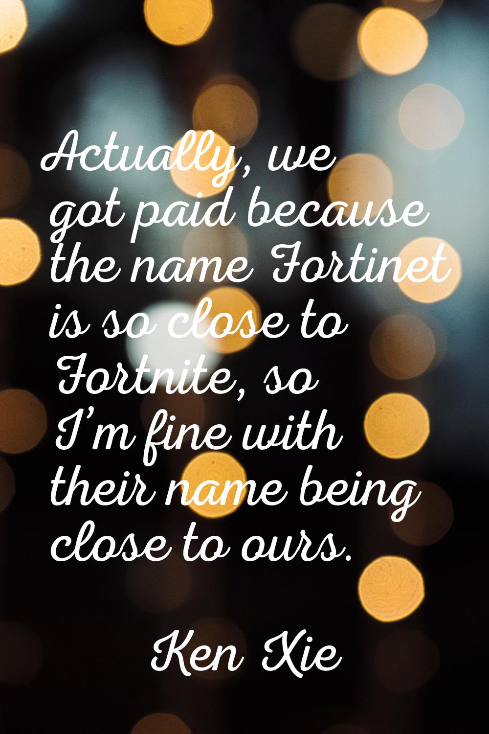 Actually, we got paid because the name Fortinet is so close to Fortnite, so I’m fine with their nam